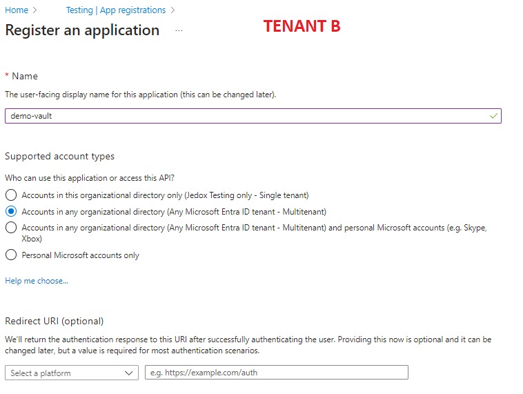 Home > Jedox Testing App registrations > 
Register an application 
Name 
TENANT B 
The user-facing display name for this application (this can be changed later). 
demo-vault 
Supported account types 
Who can use this application or access this API? 
O Accounts in this organizational directory only (Jedox Testing only Single tenant) 
@ Accounts in ary organizational directory (Any Microsoft Entra ID tenant - Multitenant) 
O Accounts in ary organizational directory (Any Microsoft Entra ID tenant - Multitenant) and personal Microsoft accounts (e.g. Skype, 
X box) 
O Pesonal Microsoft accounts only 
Help me choose... 
Redirect LIRI (optional) 
We'll return the authentication response to this URI after successfully authenticating the user. Providing this is optional and it can be 
changed later, but a value is required for most authentication scenarios. 
Select platform 