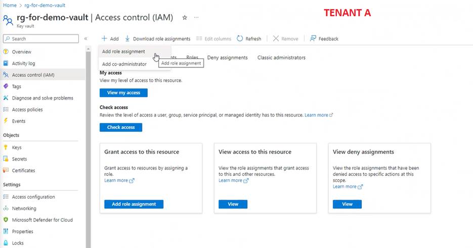 Home > rg-for-demo-vault 
TENANT A 
rg-for-demo-vault I Access control (IAM) 
Key vault 
Activity log 
Access control (AM) 
Tags 
Diagnose and solve problems 
  Access policies 
Events 
Objects 
Secrets 
Certificates 
Settings 
  Access configuration 
Networking 
Microsoft Defender for Cloud 
Properties 
Locks 
-+- Add Download role assignments 
Edit columns C_) Refresh X Remove Feedback 
Add role assignment 
Add co-administrator 
My access 
Deny assignments Classic administrators 
Add role assignment 
View my level of access to this resource. 
View my access 
Check 
Review the level Of access user, group, service principal, or managed identity has to this resource. Learn more t? 
Check access 
Grant access to this resource 
Grant access to resources by assigning a 
role. 
Learn more 
Add role assignment 
View access to this resource 
View the role assignments that grant access 
to this and other resources. 
Learn more 
View 
View deny assignments 
View the role assignments that have been 
denied access to specific actions at this 
scope. 
Learn more 
View 