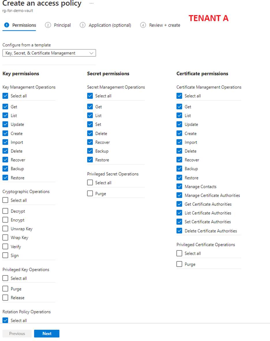 Create an access policy 
Get 
rg-for-demo-vau It 
O Permissions 
Configure from a template 
Principal G) Application (optional) 
Key, Secret, & Certificate Management 
Key permissions 
Key Management Operations 
Select all 
L ist 
Update 
Create 
Import 
Delete 
Recover 
Backup 
Restore 
Cryptographic Operations 
Unwap Key 
Wrap Key 
Verify 
Sign 
Privileged Key Operations 
Purge 
Rotation Policy Operations 
Select all 
Previous 
Secret permissions 
Secret Management Operations 
Select all 
Get 
List 
Delete 
Reccwer 
Backup 
Restore 
Privileged Secret Operations 
Cl Select all 
Purge 
TENANT A 
Review + create 
Certificate permissions 
Certificate Management Operations 
Select all 
List 
Update 
Create 
Import 
Delete 
Reccr,'er 
Backup 
Restore 
Manage Contacts 
Manage Certificate Authorities 
Get Certificate Authorities 
List Certificate Authorities 
Set Certificate Authorities 
Delete Certificate Authorities 
Privileged Certificate Operations 
Purge 